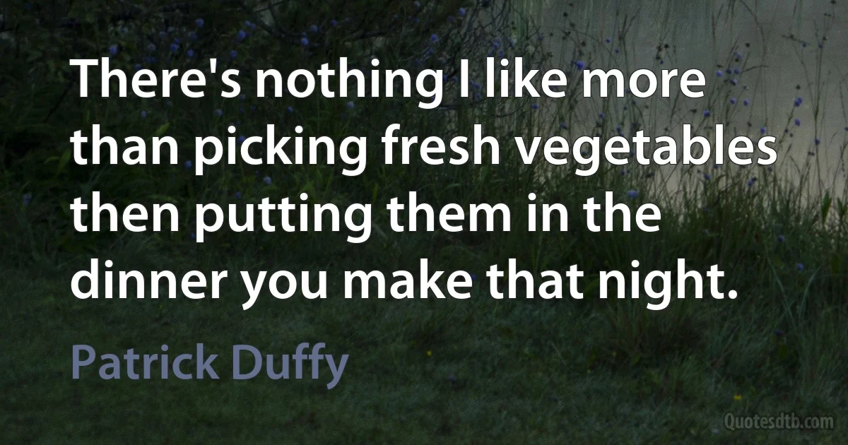 There's nothing I like more than picking fresh vegetables then putting them in the dinner you make that night. (Patrick Duffy)