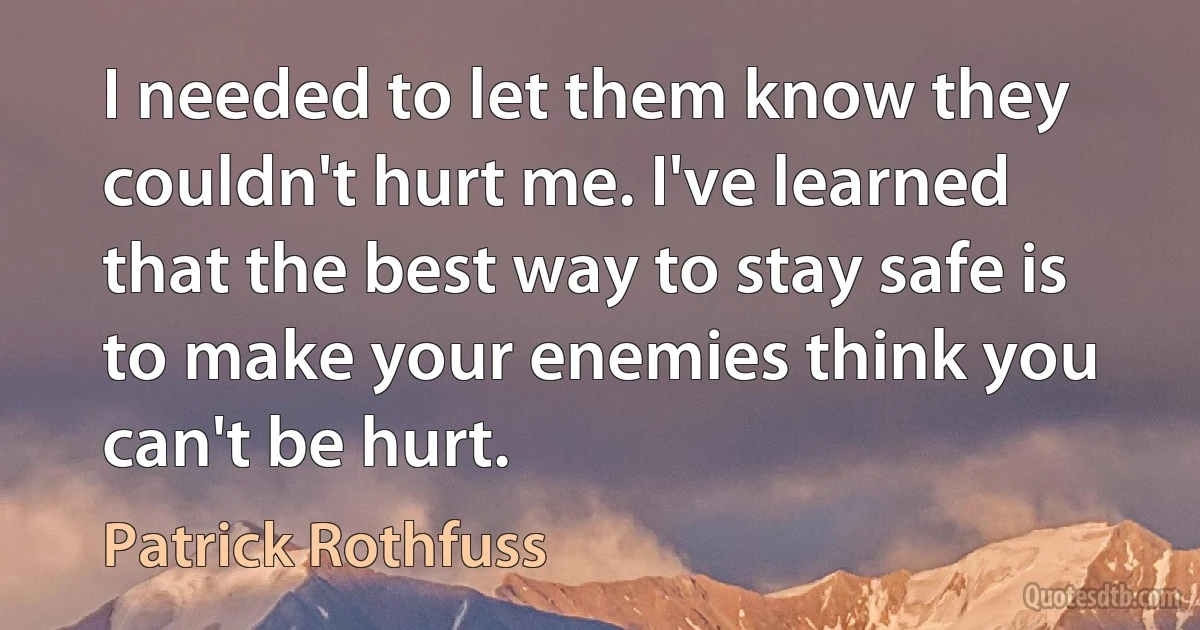 I needed to let them know they couldn't hurt me. I've learned that the best way to stay safe is to make your enemies think you can't be hurt. (Patrick Rothfuss)