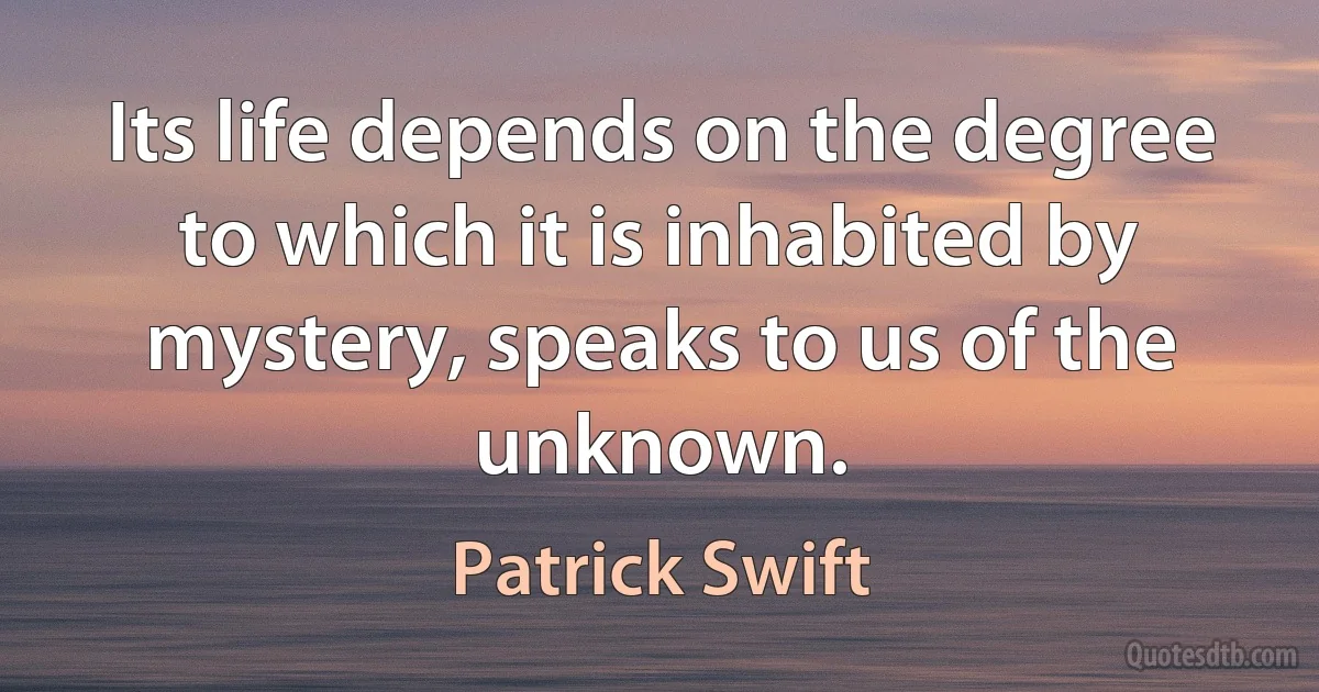 Its life depends on the degree to which it is inhabited by mystery, speaks to us of the unknown. (Patrick Swift)