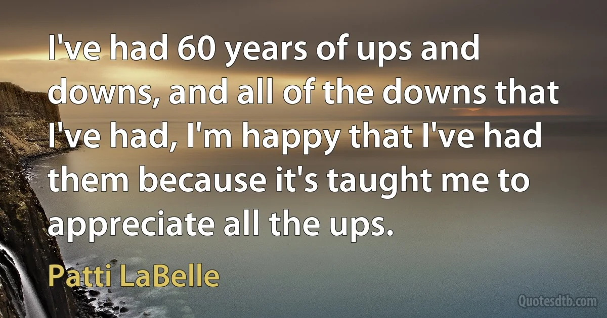 I've had 60 years of ups and downs, and all of the downs that I've had, I'm happy that I've had them because it's taught me to appreciate all the ups. (Patti LaBelle)