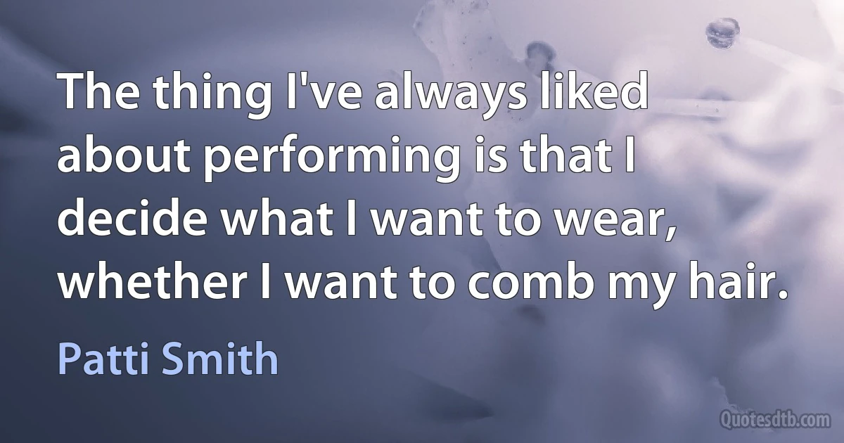 The thing I've always liked about performing is that I decide what I want to wear, whether I want to comb my hair. (Patti Smith)