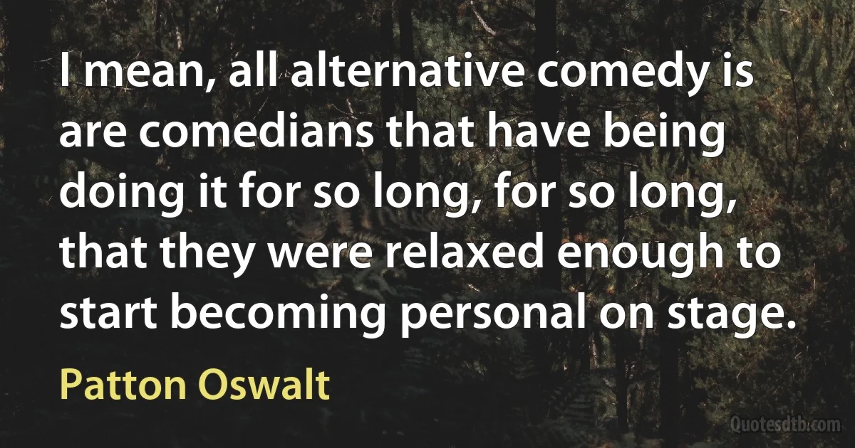 I mean, all alternative comedy is are comedians that have being doing it for so long, for so long, that they were relaxed enough to start becoming personal on stage. (Patton Oswalt)