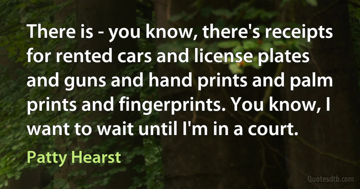 There is - you know, there's receipts for rented cars and license plates and guns and hand prints and palm prints and fingerprints. You know, I want to wait until I'm in a court. (Patty Hearst)