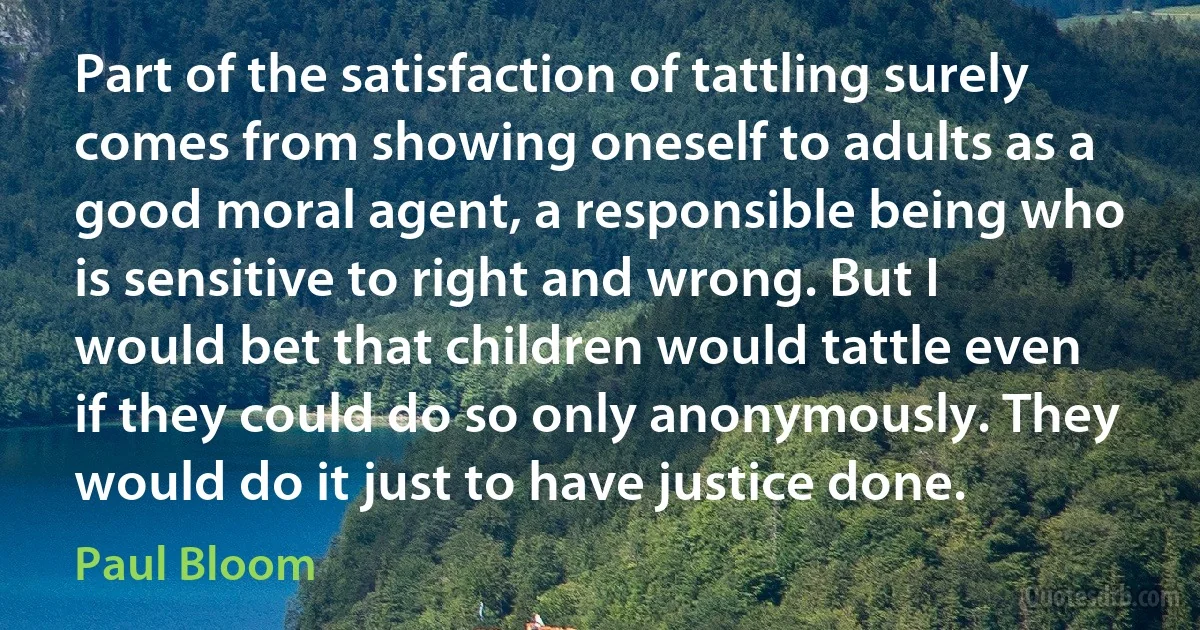 Part of the satisfaction of tattling surely comes from showing oneself to adults as a good moral agent, a responsible being who is sensitive to right and wrong. But I would bet that children would tattle even if they could do so only anonymously. They would do it just to have justice done. (Paul Bloom)