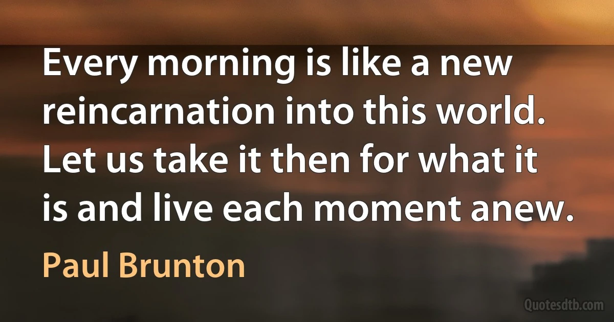 Every morning is like a new reincarnation into this world. Let us take it then for what it is and live each moment anew. (Paul Brunton)