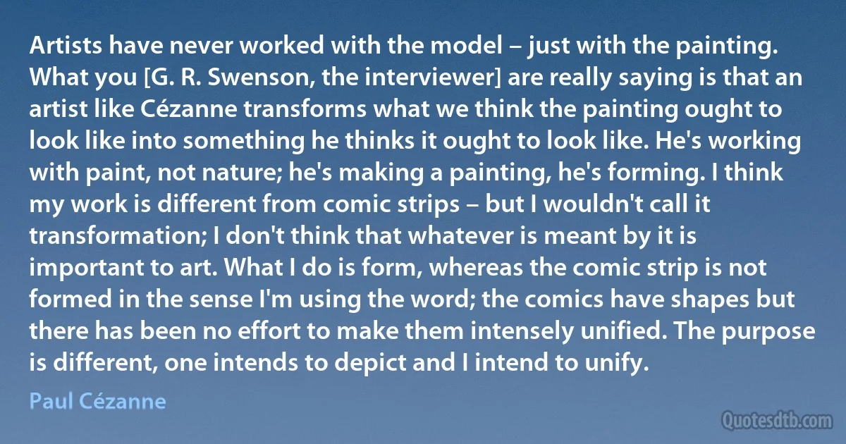 Artists have never worked with the model – just with the painting. What you [G. R. Swenson, the interviewer] are really saying is that an artist like Cézanne transforms what we think the painting ought to look like into something he thinks it ought to look like. He's working with paint, not nature; he's making a painting, he's forming. I think my work is different from comic strips – but I wouldn't call it transformation; I don't think that whatever is meant by it is important to art. What I do is form, whereas the comic strip is not formed in the sense I'm using the word; the comics have shapes but there has been no effort to make them intensely unified. The purpose is different, one intends to depict and I intend to unify. (Paul Cézanne)