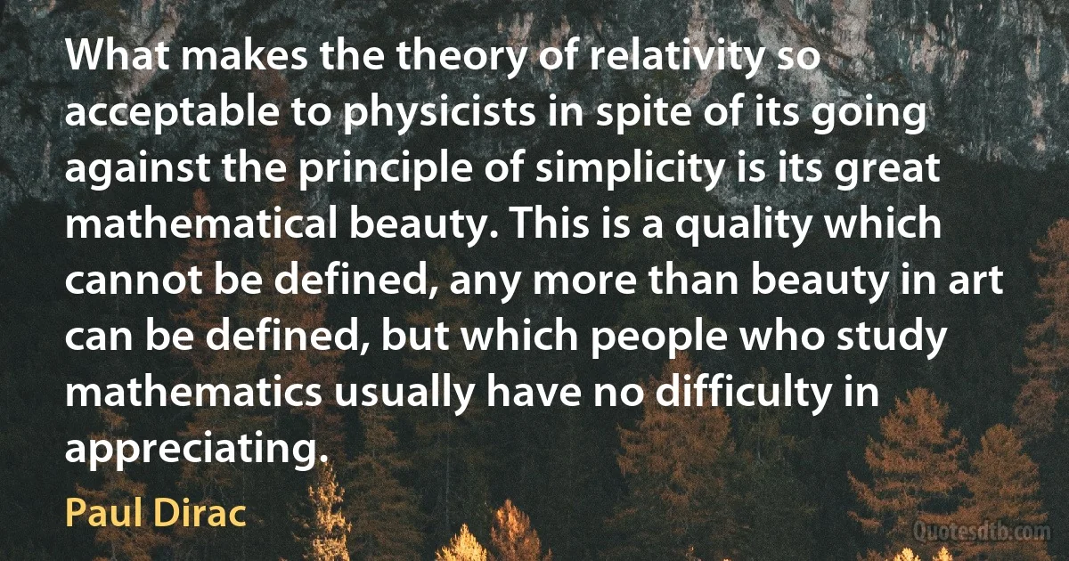 What makes the theory of relativity so acceptable to physicists in spite of its going against the principle of simplicity is its great mathematical beauty. This is a quality which cannot be defined, any more than beauty in art can be defined, but which people who study mathematics usually have no difficulty in appreciating. (Paul Dirac)