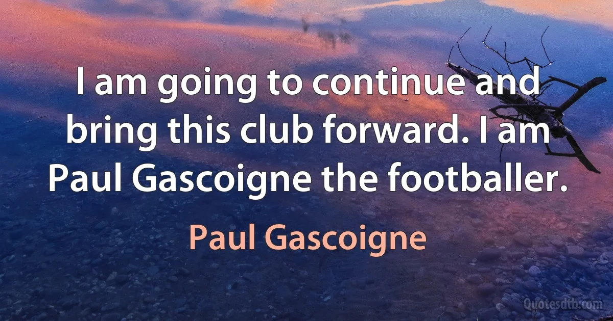 I am going to continue and bring this club forward. I am Paul Gascoigne the footballer. (Paul Gascoigne)