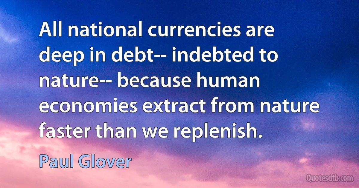 All national currencies are deep in debt-- indebted to nature-- because human economies extract from nature faster than we replenish. (Paul Glover)