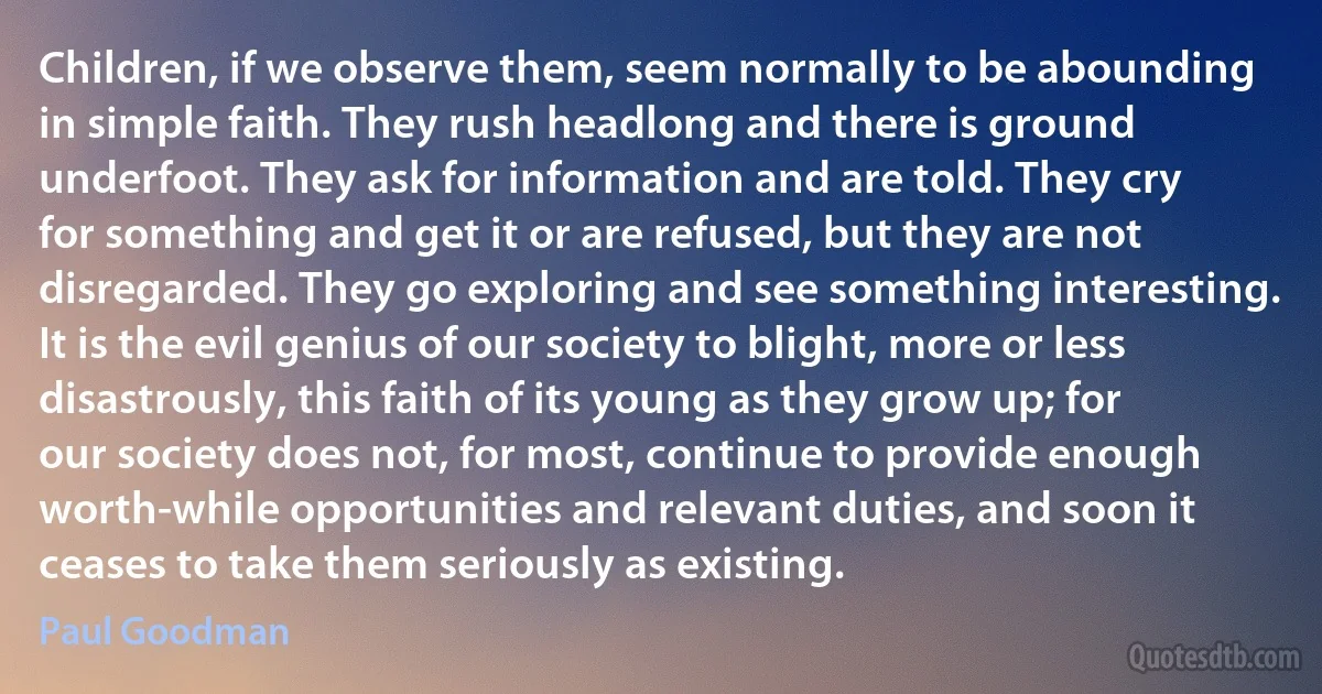 Children, if we observe them, seem normally to be abounding in simple faith. They rush headlong and there is ground underfoot. They ask for information and are told. They cry for something and get it or are refused, but they are not disregarded. They go exploring and see something interesting. It is the evil genius of our society to blight, more or less disastrously, this faith of its young as they grow up; for our society does not, for most, continue to provide enough worth-while opportunities and relevant duties, and soon it ceases to take them seriously as existing. (Paul Goodman)