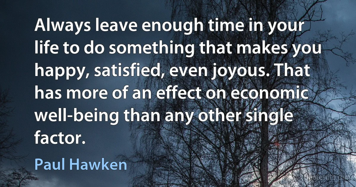 Always leave enough time in your life to do something that makes you happy, satisfied, even joyous. That has more of an effect on economic well-being than any other single factor. (Paul Hawken)