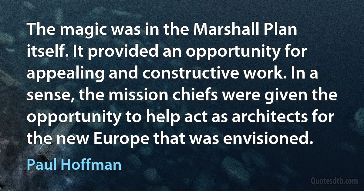 The magic was in the Marshall Plan itself. It provided an opportunity for appealing and constructive work. In a sense, the mission chiefs were given the opportunity to help act as architects for the new Europe that was envisioned. (Paul Hoffman)