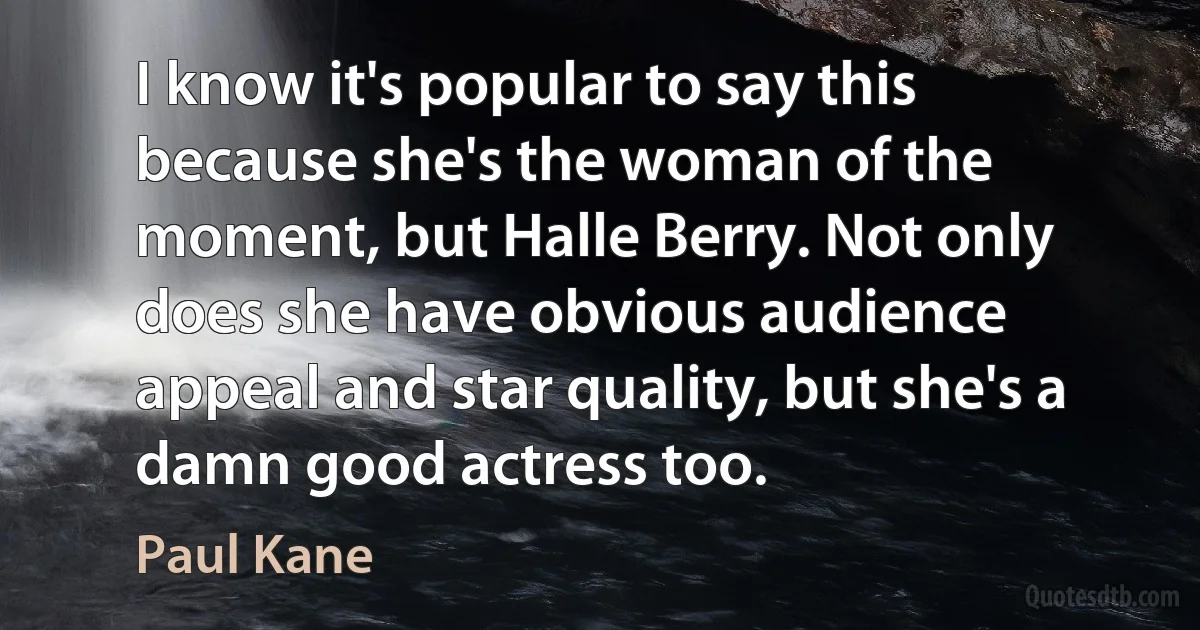 I know it's popular to say this because she's the woman of the moment, but Halle Berry. Not only does she have obvious audience appeal and star quality, but she's a damn good actress too. (Paul Kane)