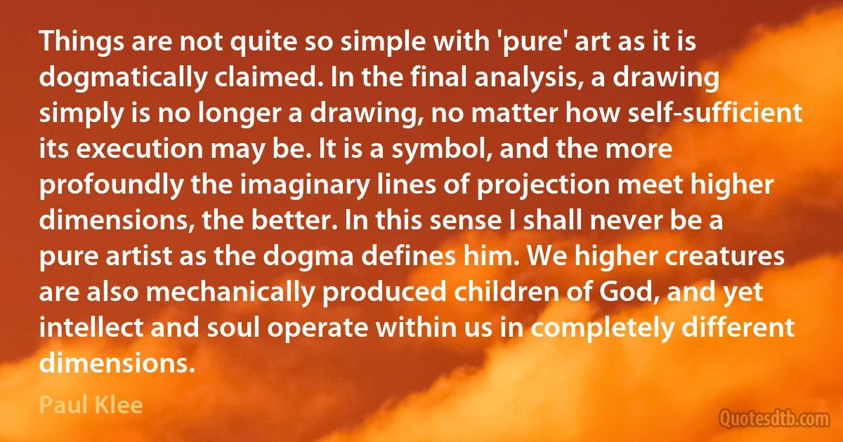 Things are not quite so simple with 'pure' art as it is dogmatically claimed. In the final analysis, a drawing simply is no longer a drawing, no matter how self-sufficient its execution may be. It is a symbol, and the more profoundly the imaginary lines of projection meet higher dimensions, the better. In this sense I shall never be a pure artist as the dogma defines him. We higher creatures are also mechanically produced children of God, and yet intellect and soul operate within us in completely different dimensions. (Paul Klee)