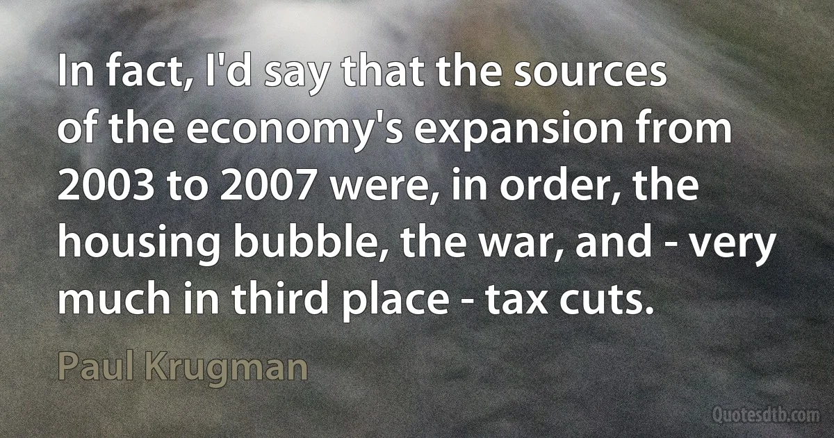 In fact, I'd say that the sources of the economy's expansion from 2003 to 2007 were, in order, the housing bubble, the war, and - very much in third place - tax cuts. (Paul Krugman)