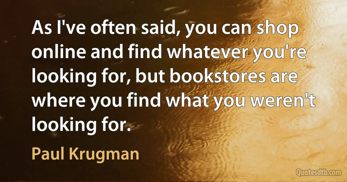 As I've often said, you can shop online and find whatever you're looking for, but bookstores are where you find what you weren't looking for. (Paul Krugman)