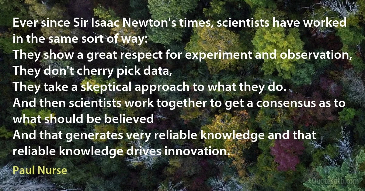 Ever since Sir Isaac Newton's times, scientists have worked in the same sort of way:
They show a great respect for experiment and observation,
They don't cherry pick data,
They take a skeptical approach to what they do.
And then scientists work together to get a consensus as to what should be believed
And that generates very reliable knowledge and that reliable knowledge drives innovation. (Paul Nurse)