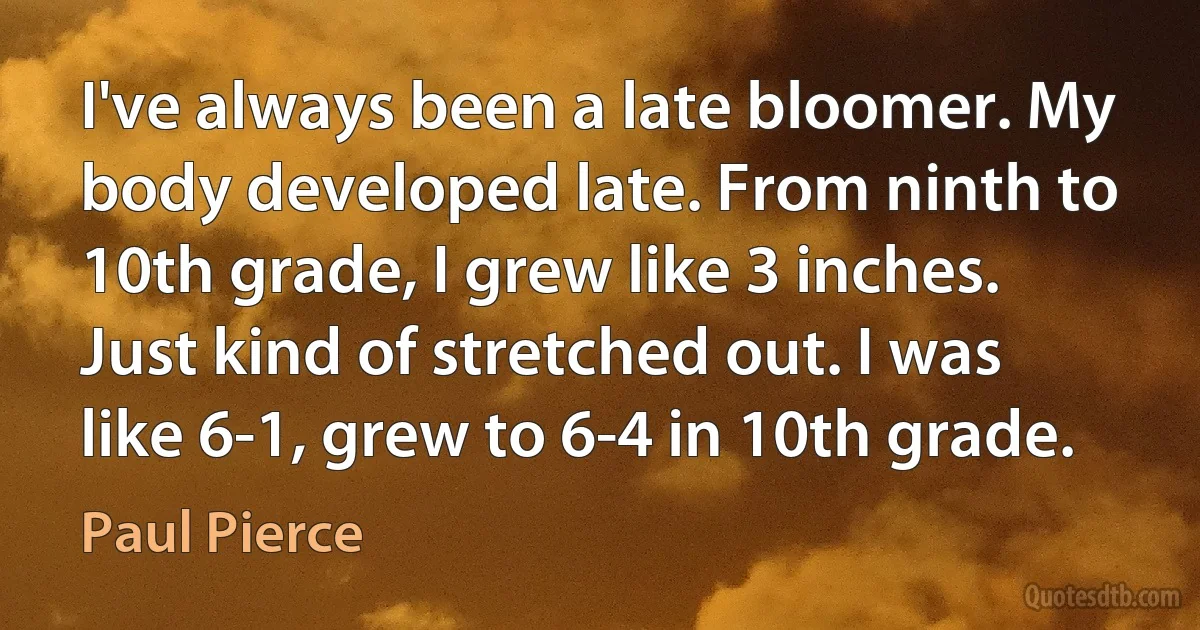 I've always been a late bloomer. My body developed late. From ninth to 10th grade, I grew like 3 inches. Just kind of stretched out. I was like 6-1, grew to 6-4 in 10th grade. (Paul Pierce)