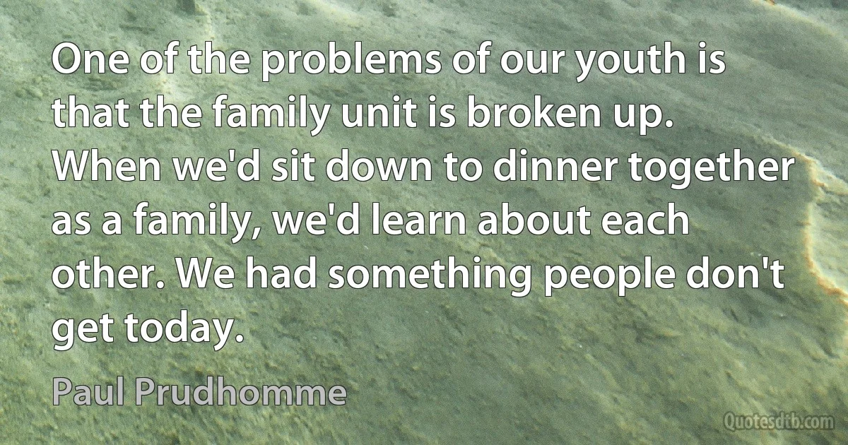 One of the problems of our youth is that the family unit is broken up. When we'd sit down to dinner together as a family, we'd learn about each other. We had something people don't get today. (Paul Prudhomme)