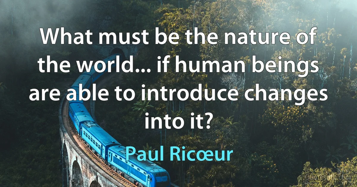 What must be the nature of the world... if human beings are able to introduce changes into it? (Paul Ricœur)