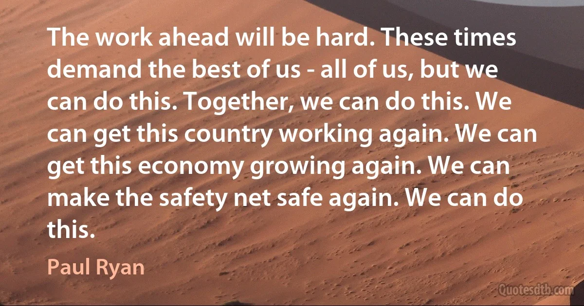 The work ahead will be hard. These times demand the best of us - all of us, but we can do this. Together, we can do this. We can get this country working again. We can get this economy growing again. We can make the safety net safe again. We can do this. (Paul Ryan)