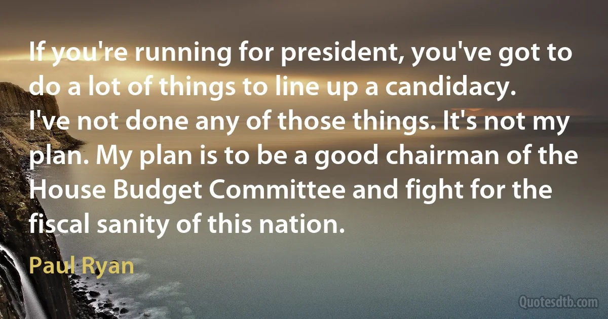 If you're running for president, you've got to do a lot of things to line up a candidacy. I've not done any of those things. It's not my plan. My plan is to be a good chairman of the House Budget Committee and fight for the fiscal sanity of this nation. (Paul Ryan)