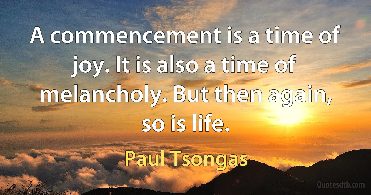 A commencement is a time of joy. It is also a time of melancholy. But then again, so is life. (Paul Tsongas)