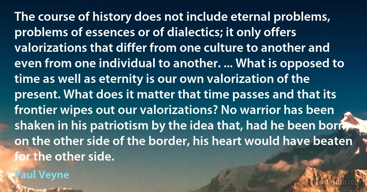 The course of history does not include eternal problems, problems of essences or of dialectics; it only offers valorizations that differ from one culture to another and even from one individual to another. ... What is opposed to time as well as eternity is our own valorization of the present. What does it matter that time passes and that its frontier wipes out our valorizations? No warrior has been shaken in his patriotism by the idea that, had he been born on the other side of the border, his heart would have beaten for the other side. (Paul Veyne)