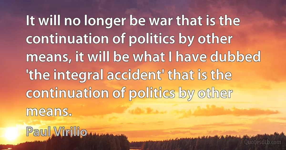 It will no longer be war that is the continuation of politics by other means, it will be what I have dubbed 'the integral accident' that is the continuation of politics by other means. (Paul Virilio)