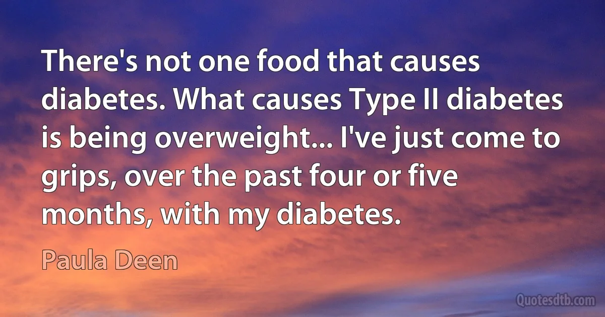 There's not one food that causes diabetes. What causes Type II diabetes is being overweight... I've just come to grips, over the past four or five months, with my diabetes. (Paula Deen)