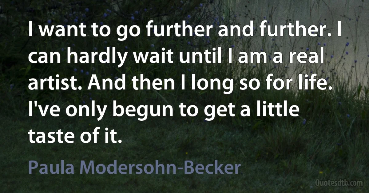 I want to go further and further. I can hardly wait until I am a real artist. And then I long so for life. I've only begun to get a little taste of it. (Paula Modersohn-Becker)