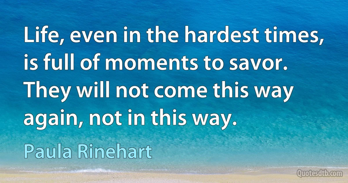 Life, even in the hardest times, is full of moments to savor. They will not come this way again, not in this way. (Paula Rinehart)