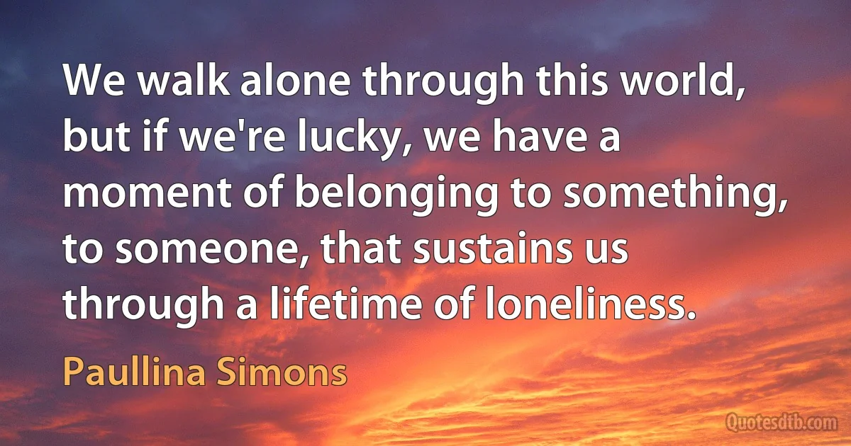 We walk alone through this world, but if we're lucky, we have a moment of belonging to something, to someone, that sustains us through a lifetime of loneliness. (Paullina Simons)