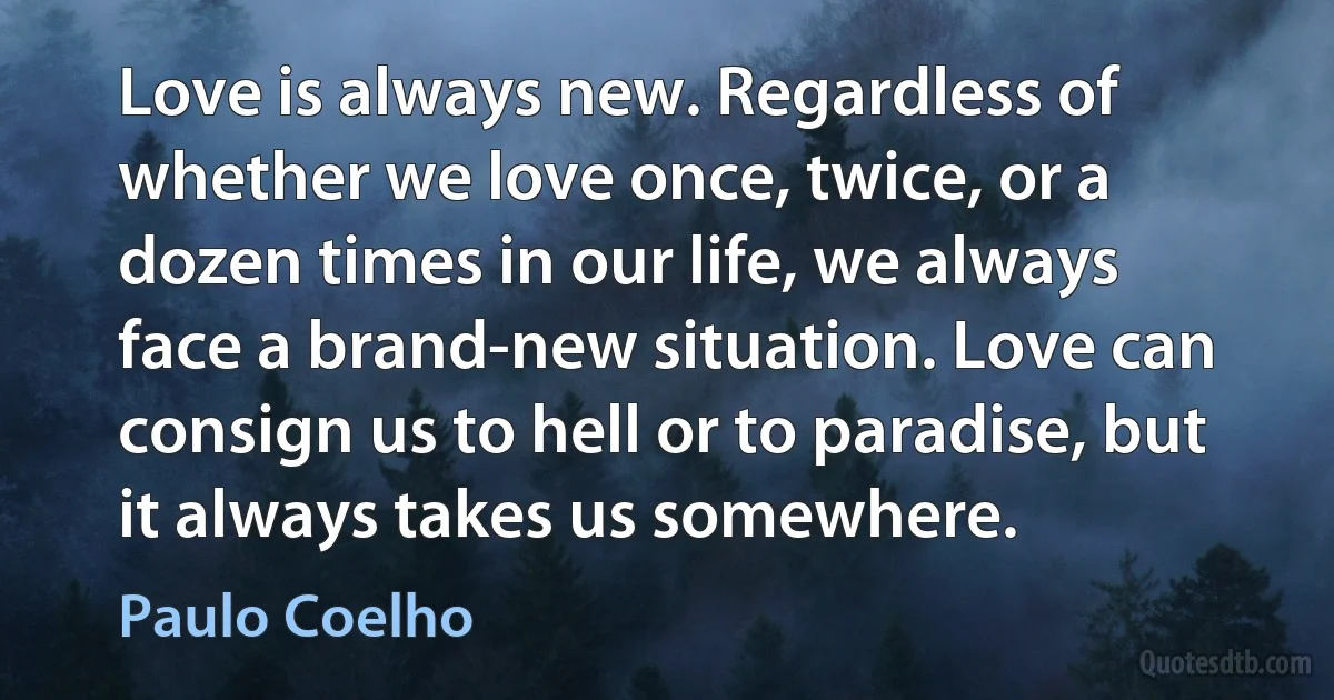 Love is always new. Regardless of whether we love once, twice, or a dozen times in our life, we always face a brand-new situation. Love can consign us to hell or to paradise, but it always takes us somewhere. (Paulo Coelho)