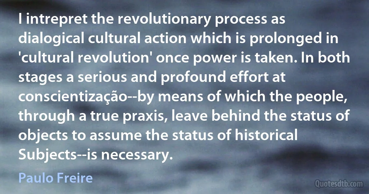 I intrepret the revolutionary process as dialogical cultural action which is prolonged in 'cultural revolution' once power is taken. In both stages a serious and profound effort at conscientização--by means of which the people, through a true praxis, leave behind the status of objects to assume the status of historical Subjects--is necessary. (Paulo Freire)