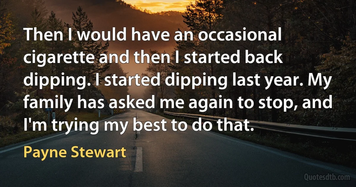 Then I would have an occasional cigarette and then I started back dipping. I started dipping last year. My family has asked me again to stop, and I'm trying my best to do that. (Payne Stewart)