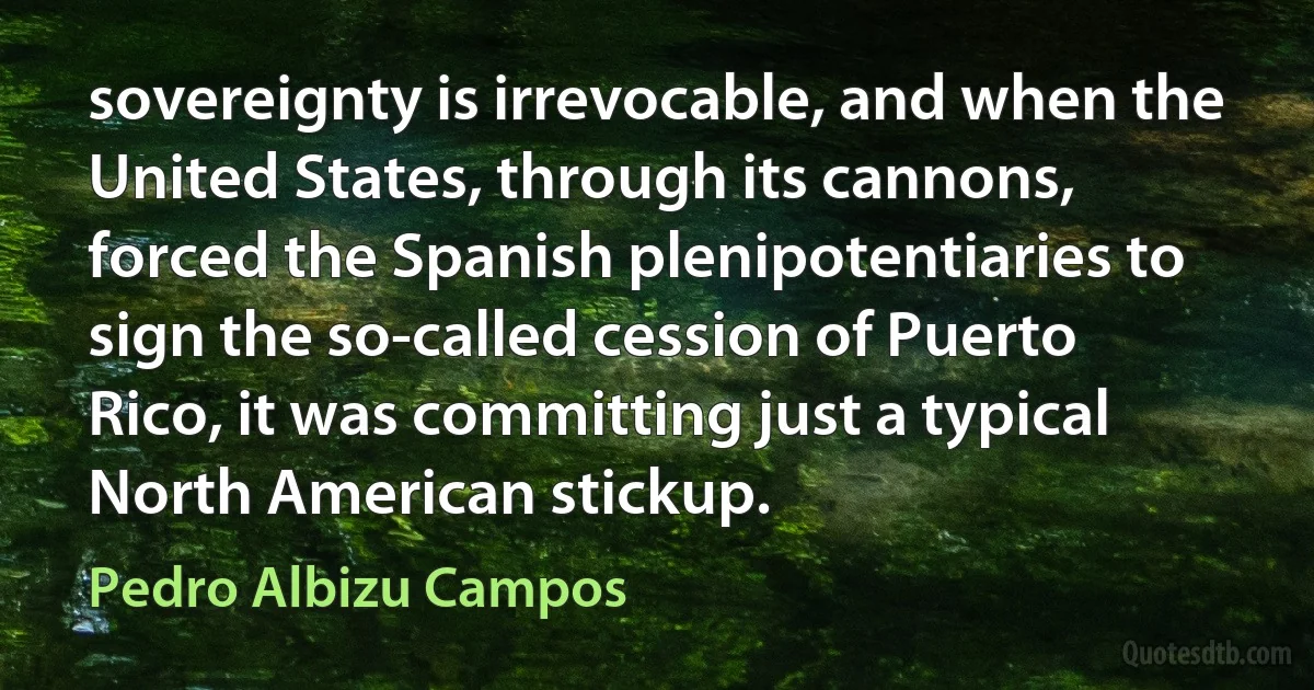 sovereignty is irrevocable, and when the United States, through its cannons, forced the Spanish plenipotentiaries to sign the so-called cession of Puerto Rico, it was committing just a typical North American stickup. (Pedro Albizu Campos)