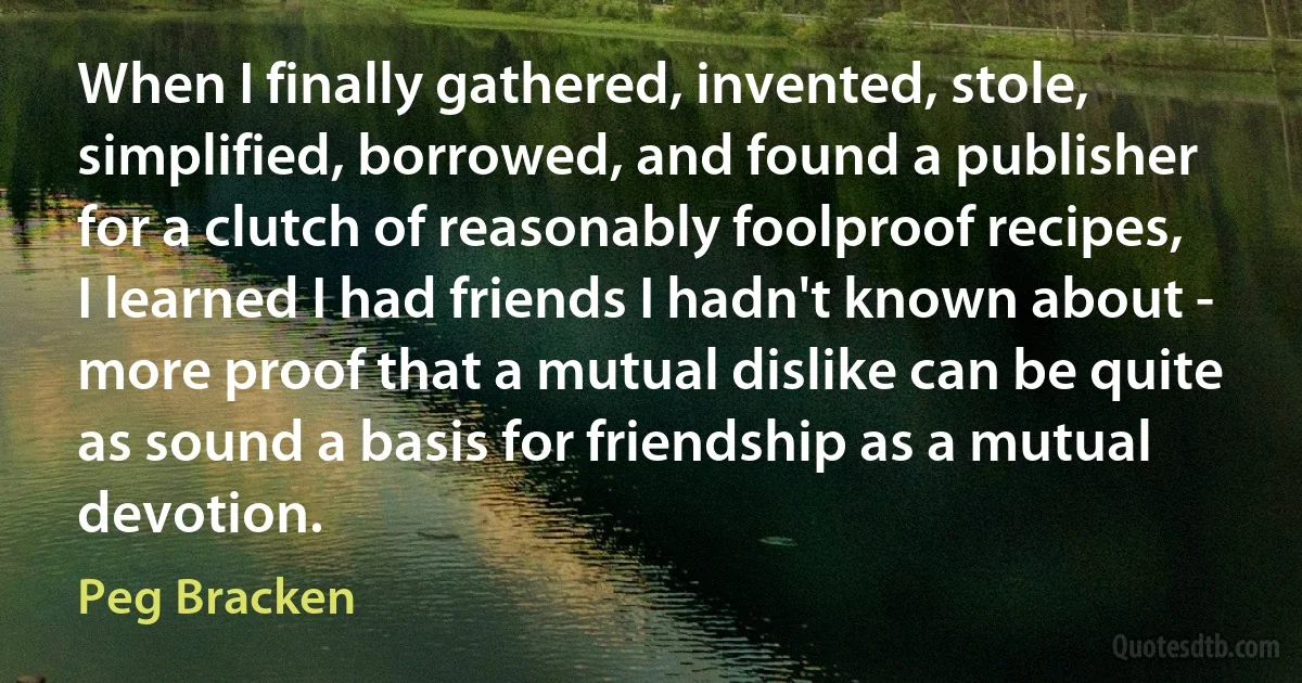 When I finally gathered, invented, stole, simplified, borrowed, and found a publisher for a clutch of reasonably foolproof recipes, I learned I had friends I hadn't known about - more proof that a mutual dislike can be quite as sound a basis for friendship as a mutual devotion. (Peg Bracken)