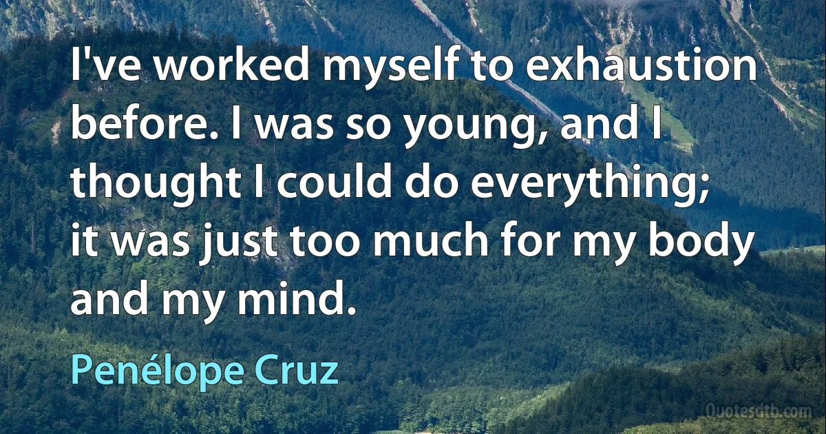 I've worked myself to exhaustion before. I was so young, and I thought I could do everything; it was just too much for my body and my mind. (Penélope Cruz)