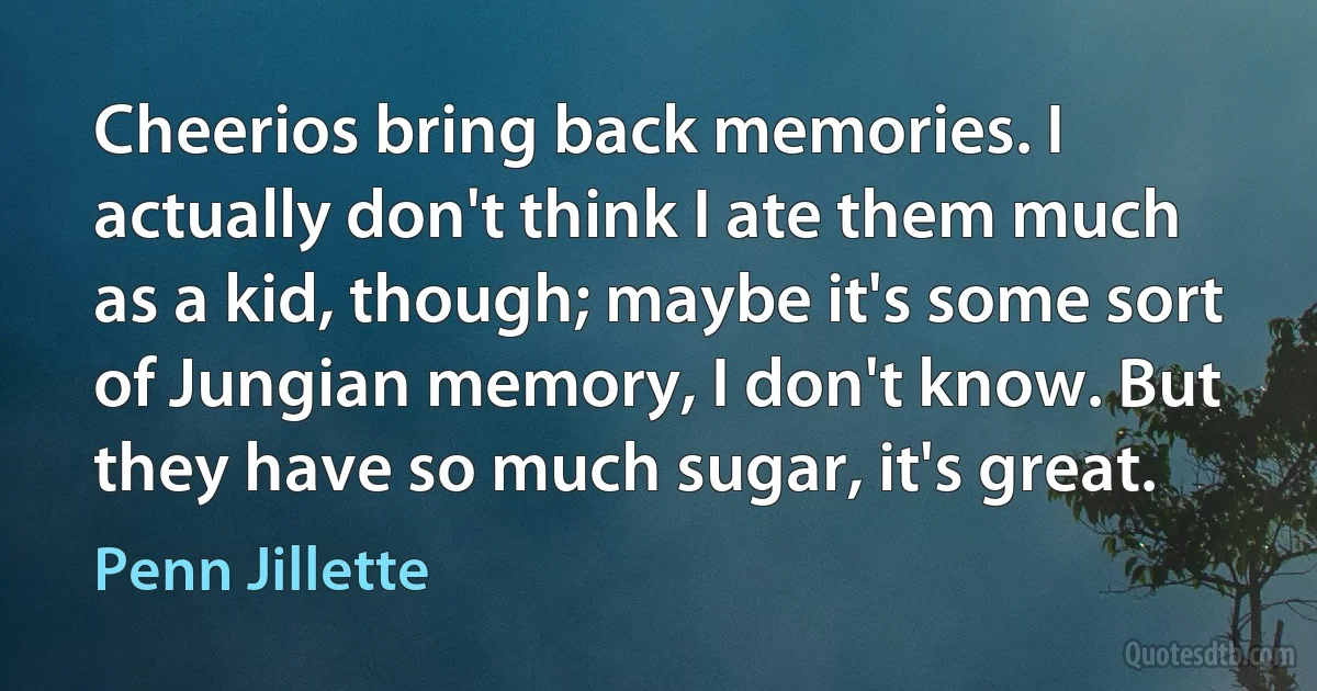 Cheerios bring back memories. I actually don't think I ate them much as a kid, though; maybe it's some sort of Jungian memory, I don't know. But they have so much sugar, it's great. (Penn Jillette)