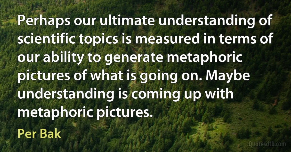 Perhaps our ultimate understanding of scientific topics is measured in terms of our ability to generate metaphoric pictures of what is going on. Maybe understanding is coming up with metaphoric pictures. (Per Bak)