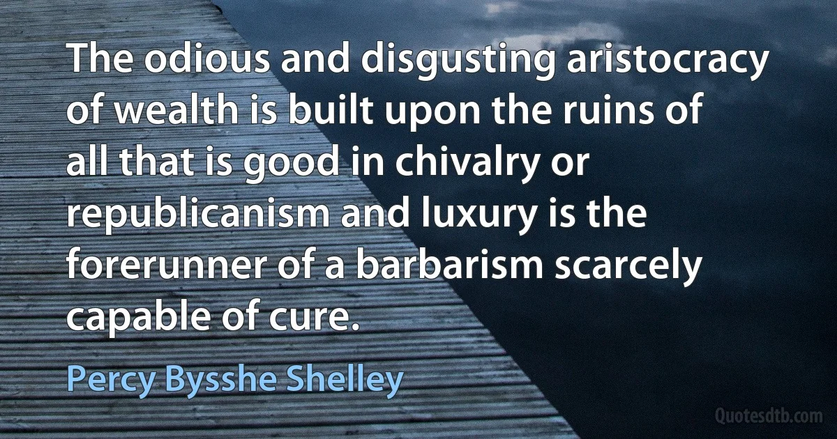 The odious and disgusting aristocracy of wealth is built upon the ruins of all that is good in chivalry or republicanism and luxury is the forerunner of a barbarism scarcely capable of cure. (Percy Bysshe Shelley)