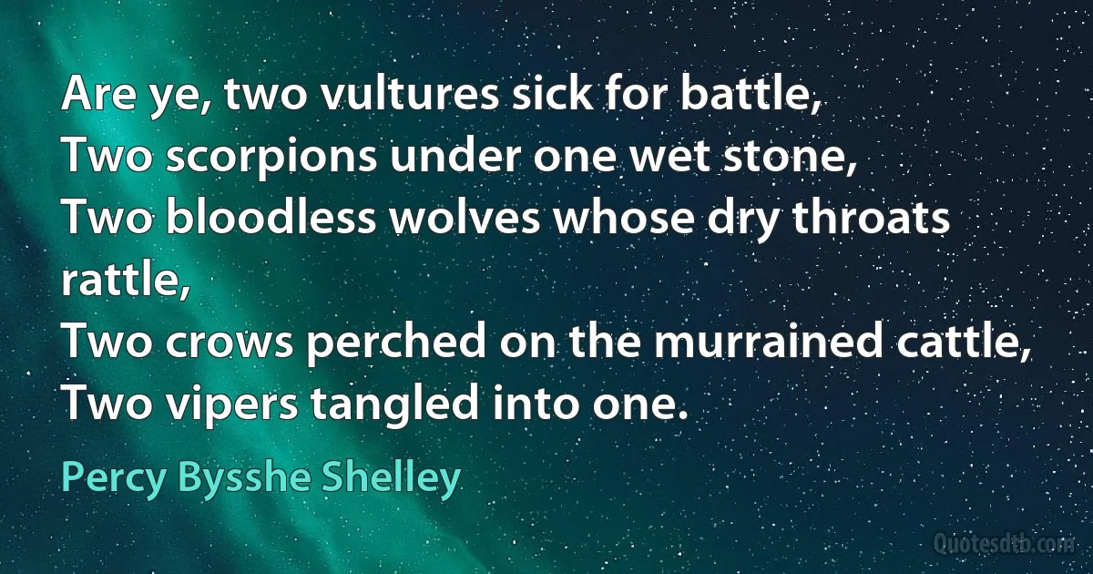 Are ye, two vultures sick for battle,
Two scorpions under one wet stone,
Two bloodless wolves whose dry throats rattle,
Two crows perched on the murrained cattle,
Two vipers tangled into one. (Percy Bysshe Shelley)