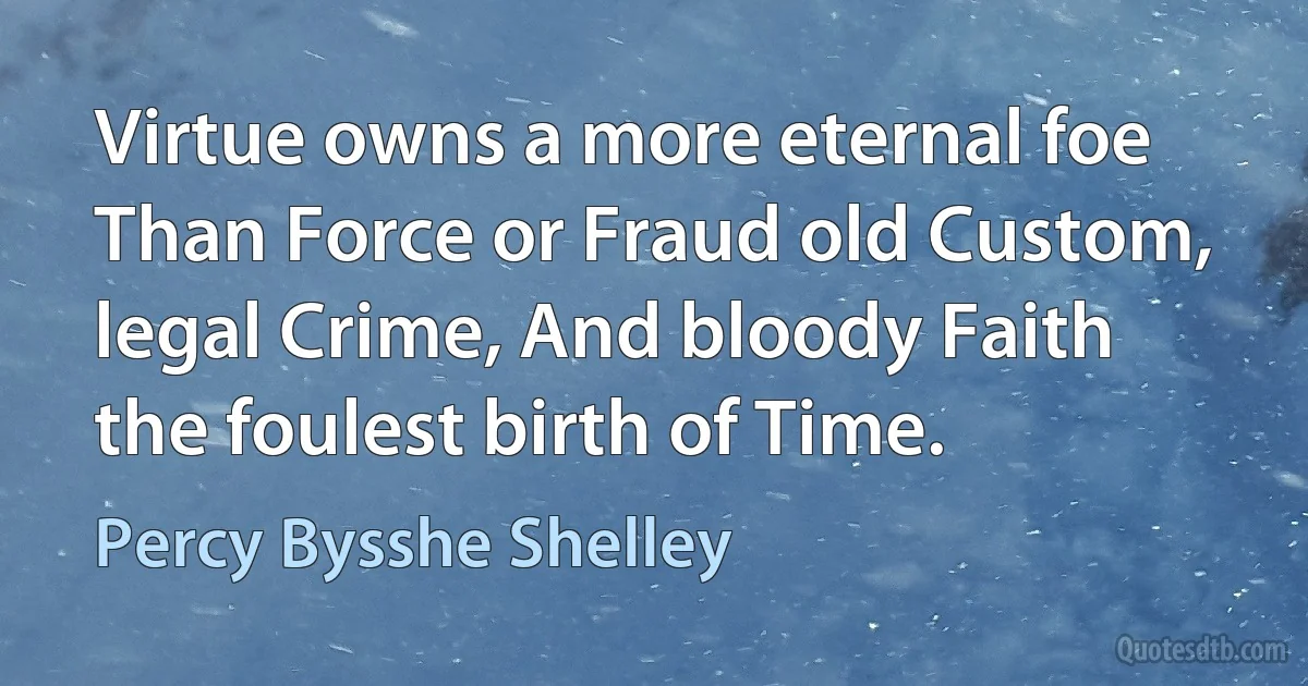 Virtue owns a more eternal foe Than Force or Fraud old Custom, legal Crime, And bloody Faith the foulest birth of Time. (Percy Bysshe Shelley)