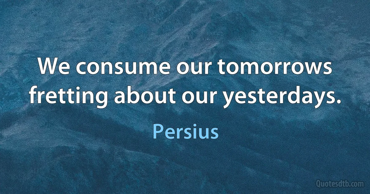 We consume our tomorrows fretting about our yesterdays. (Persius)