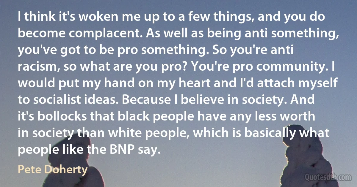 I think it's woken me up to a few things, and you do become complacent. As well as being anti something, you've got to be pro something. So you're anti racism, so what are you pro? You're pro community. I would put my hand on my heart and I'd attach myself to socialist ideas. Because I believe in society. And it's bollocks that black people have any less worth in society than white people, which is basically what people like the BNP say. (Pete Doherty)