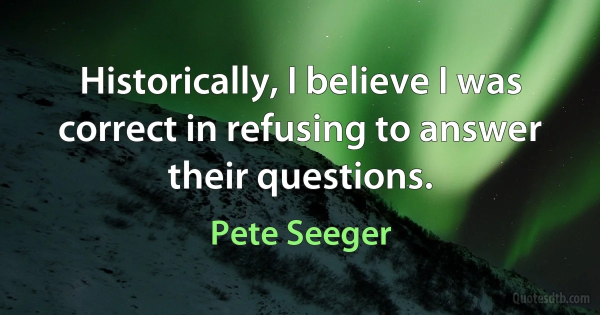 Historically, I believe I was correct in refusing to answer their questions. (Pete Seeger)