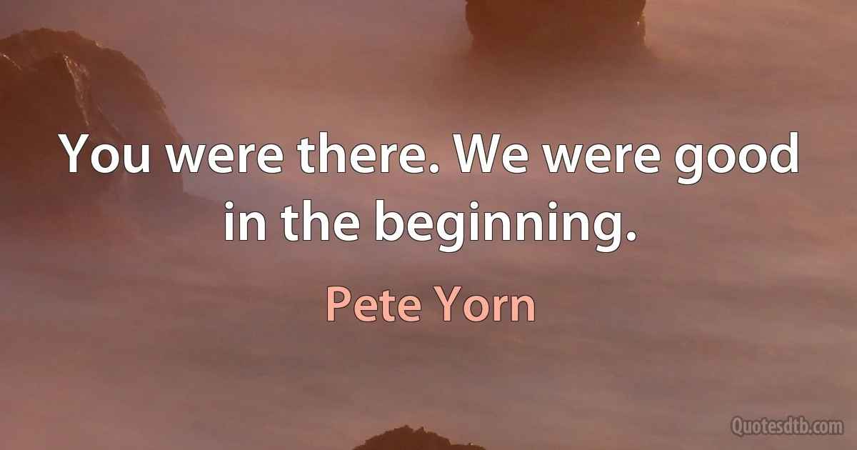 You were there. We were good in the beginning. (Pete Yorn)