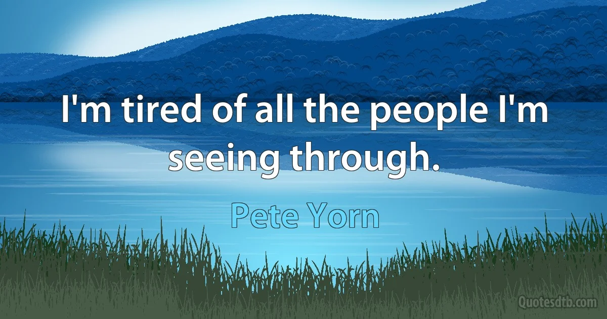 I'm tired of all the people I'm seeing through. (Pete Yorn)