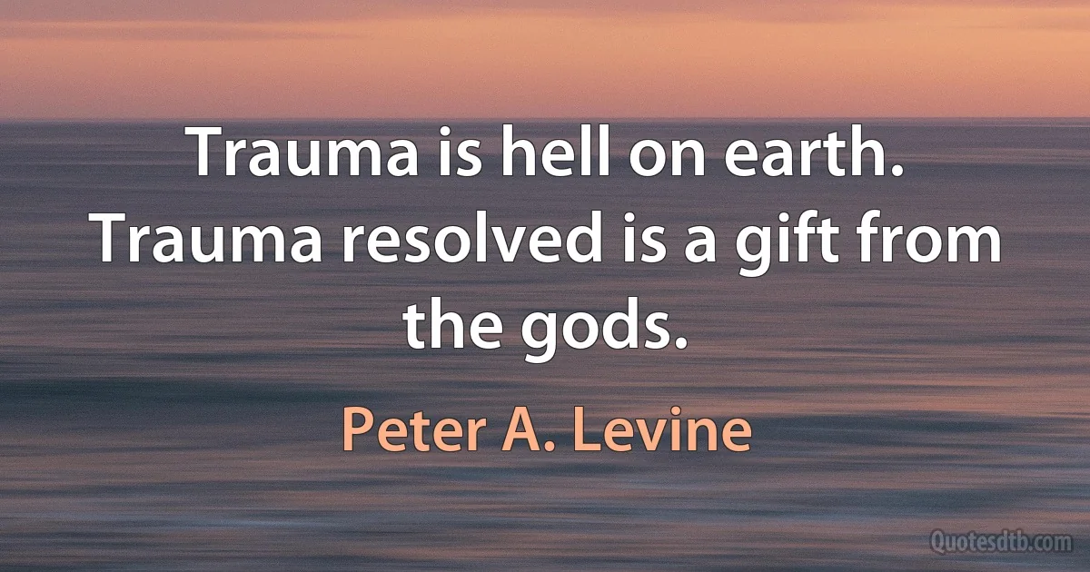 Trauma is hell on earth. Trauma resolved is a gift from the gods. (Peter A. Levine)